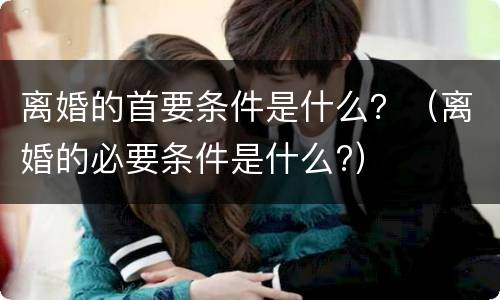离婚的首要条件是什么？（离婚的必要条件是什么?）
