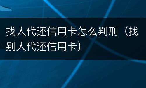找人代还信用卡怎么判刑（找别人代还信用卡）