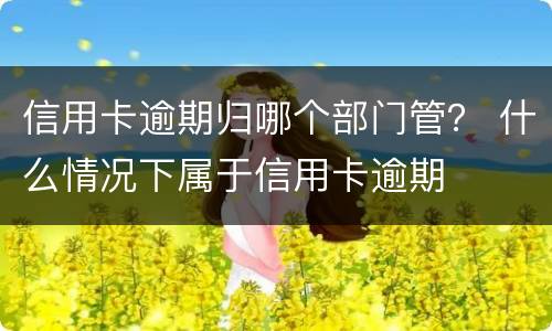 信用卡逾期归哪个部门管？ 什么情况下属于信用卡逾期