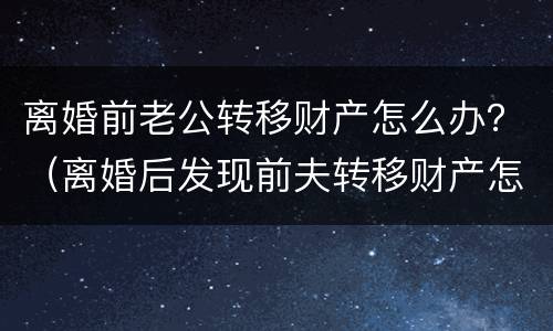 离婚前老公转移财产怎么办？（离婚后发现前夫转移财产怎么办）
