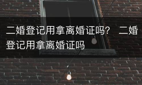 二婚登记用拿离婚证吗？ 二婚登记用拿离婚证吗