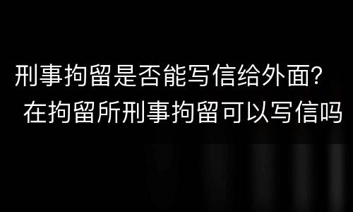 刑事拘留是否能写信给外面？ 在拘留所刑事拘留可以写信吗