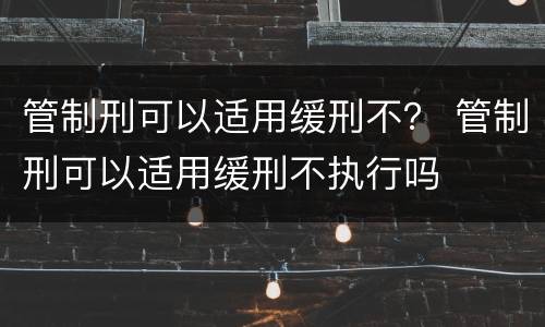 管制刑可以适用缓刑不？ 管制刑可以适用缓刑不执行吗