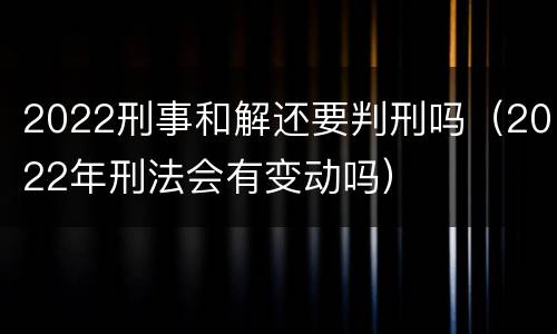 2022刑事和解还要判刑吗（2022年刑法会有变动吗）