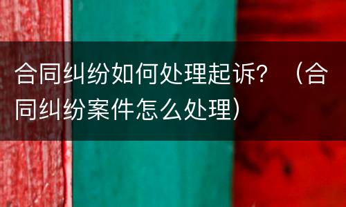 合同纠纷如何处理起诉？（合同纠纷案件怎么处理）