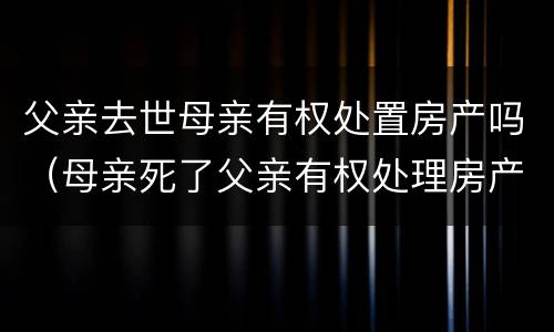 父亲去世母亲有权处置房产吗（母亲死了父亲有权处理房产吗）