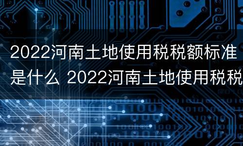 2022河南土地使用税税额标准是什么 2022河南土地使用税税额标准是什么呢