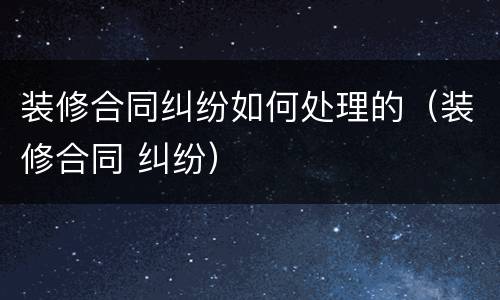 装修合同纠纷如何处理的（装修合同 纠纷）