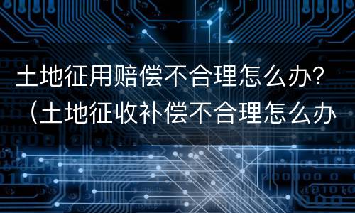 土地征用赔偿不合理怎么办？（土地征收补偿不合理怎么办）