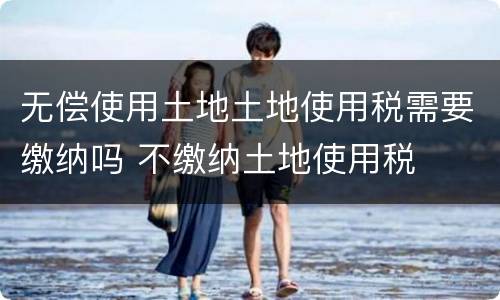 无偿使用土地土地使用税需要缴纳吗 不缴纳土地使用税