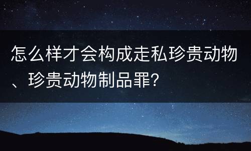 怎么样才会构成走私珍贵动物、珍贵动物制品罪？