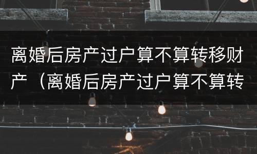 离婚后房产过户算不算转移财产（离婚后房产过户算不算转移财产了）