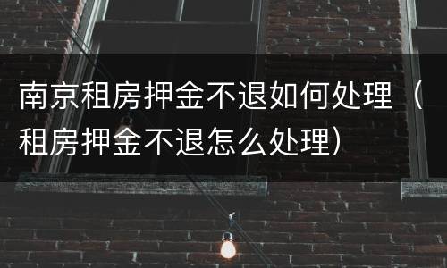 南京租房押金不退如何处理（租房押金不退怎么处理）