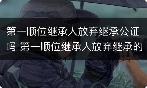 第一顺位继承人放弃继承公证吗 第一顺位继承人放弃继承的