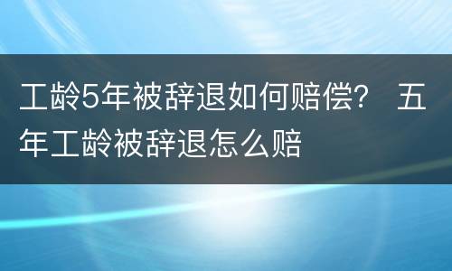 工龄5年被辞退如何赔偿？ 五年工龄被辞退怎么赔