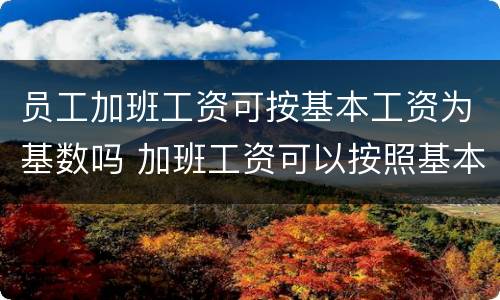 员工加班工资可按基本工资为基数吗 加班工资可以按照基本工资算么