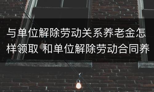 与单位解除劳动关系养老金怎样领取 和单位解除劳动合同养老保险怎么办