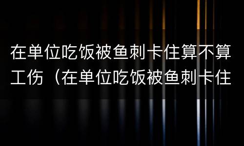 在单位吃饭被鱼刺卡住算不算工伤（在单位吃饭被鱼刺卡住算不算工伤赔偿）