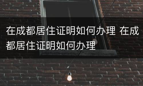 在成都居住证明如何办理 在成都居住证明如何办理