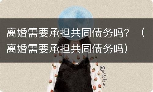 离婚需要承担共同债务吗？（离婚需要承担共同债务吗）