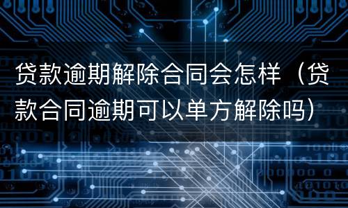 贷款逾期解除合同会怎样（贷款合同逾期可以单方解除吗）