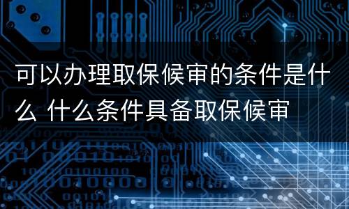 可以办理取保候审的条件是什么 什么条件具备取保候审