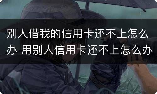 别人借我的信用卡还不上怎么办 用别人信用卡还不上怎么办