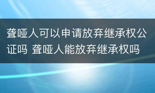 聋哑人可以申请放弃继承权公证吗 聋哑人能放弃继承权吗