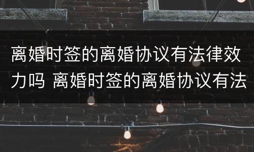 离婚时签的离婚协议有法律效力吗 离婚时签的离婚协议有法律效力吗怎么写