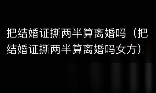 把结婚证撕两半算离婚吗（把结婚证撕两半算离婚吗女方）
