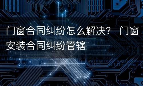 门窗合同纠纷怎么解决？ 门窗安装合同纠纷管辖