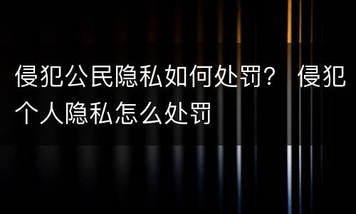 侵犯公民隐私如何处罚？ 侵犯个人隐私怎么处罚