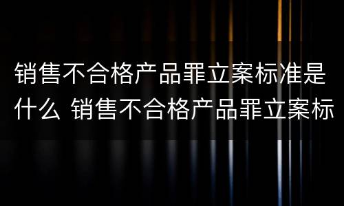 销售不合格产品罪立案标准是什么 销售不合格产品罪立案标准是什么意思