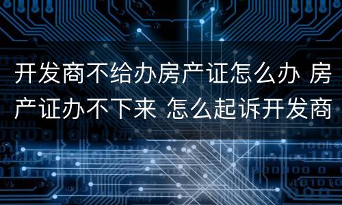开发商不给办房产证怎么办 房产证办不下来 怎么起诉开发商