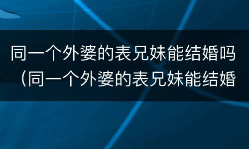 同一个外婆的表兄妹能结婚吗（同一个外婆的表兄妹能结婚吗知乎）