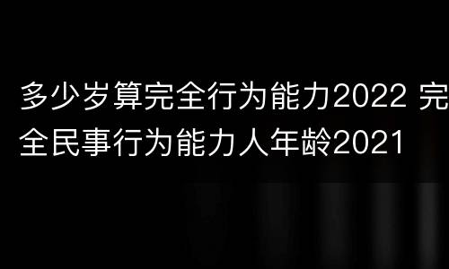 多少岁算完全行为能力2022 完全民事行为能力人年龄2021