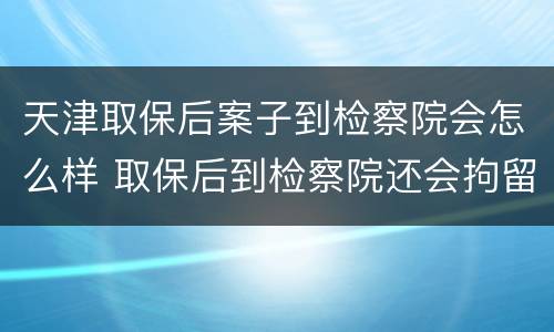 天津取保后案子到检察院会怎么样 取保后到检察院还会拘留吗