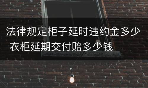 法律规定柜子延时违约金多少 衣柜延期交付赔多少钱
