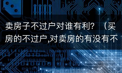 卖房子不过户对谁有利？（买房的不过户,对卖房的有没有不利之处）