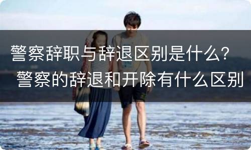 警察辞职与辞退区别是什么？ 警察的辞退和开除有什么区别