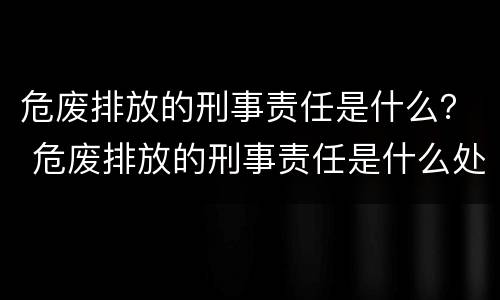 危废排放的刑事责任是什么？ 危废排放的刑事责任是什么处罚