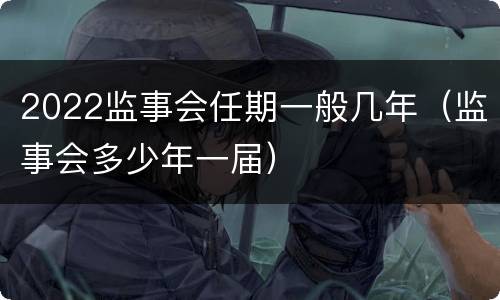 2022监事会任期一般几年（监事会多少年一届）