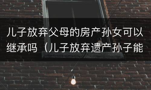 儿子放弃父母的房产孙女可以继承吗（儿子放弃遗产孙子能继承吗）