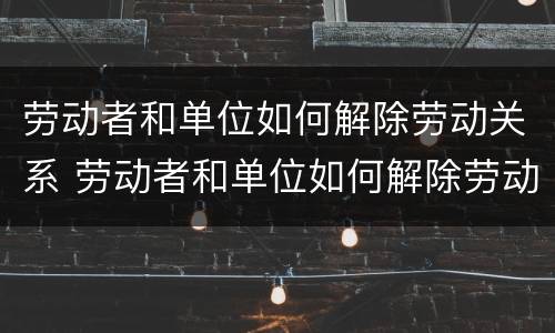 劳动者和单位如何解除劳动关系 劳动者和单位如何解除劳动关系协议