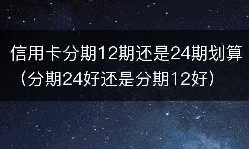 信用卡分期12期还是24期划算（分期24好还是分期12好）