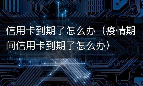 信用卡到期了怎么办（疫情期间信用卡到期了怎么办）