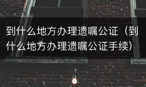 到什么地方办理遗嘱公证（到什么地方办理遗嘱公证手续）