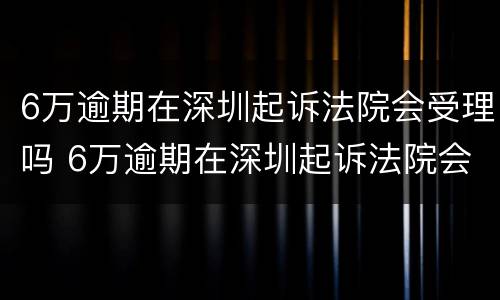 6万逾期在深圳起诉法院会受理吗 6万逾期在深圳起诉法院会受理吗