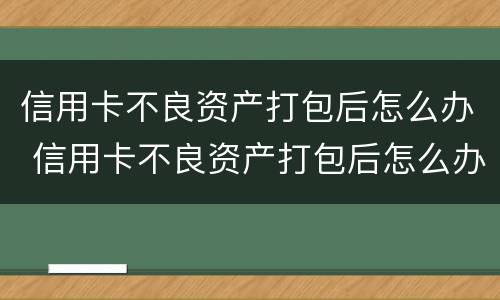 信用卡不良资产打包后怎么办 信用卡不良资产打包后怎么办理