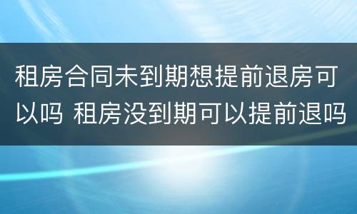 租房合同未到期想提前退房可以吗 租房没到期可以提前退吗